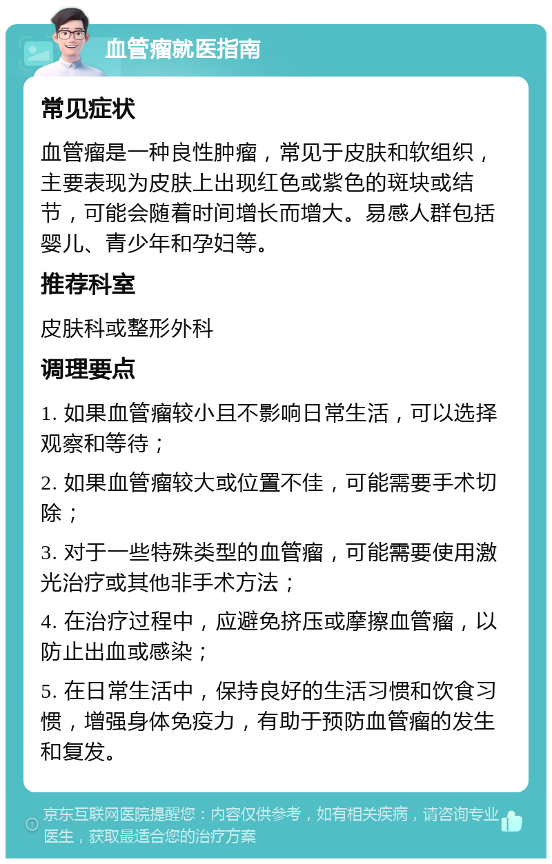 血管瘤就医指南 常见症状 血管瘤是一种良性肿瘤，常见于皮肤和软组织，主要表现为皮肤上出现红色或紫色的斑块或结节，可能会随着时间增长而增大。易感人群包括婴儿、青少年和孕妇等。 推荐科室 皮肤科或整形外科 调理要点 1. 如果血管瘤较小且不影响日常生活，可以选择观察和等待； 2. 如果血管瘤较大或位置不佳，可能需要手术切除； 3. 对于一些特殊类型的血管瘤，可能需要使用激光治疗或其他非手术方法； 4. 在治疗过程中，应避免挤压或摩擦血管瘤，以防止出血或感染； 5. 在日常生活中，保持良好的生活习惯和饮食习惯，增强身体免疫力，有助于预防血管瘤的发生和复发。