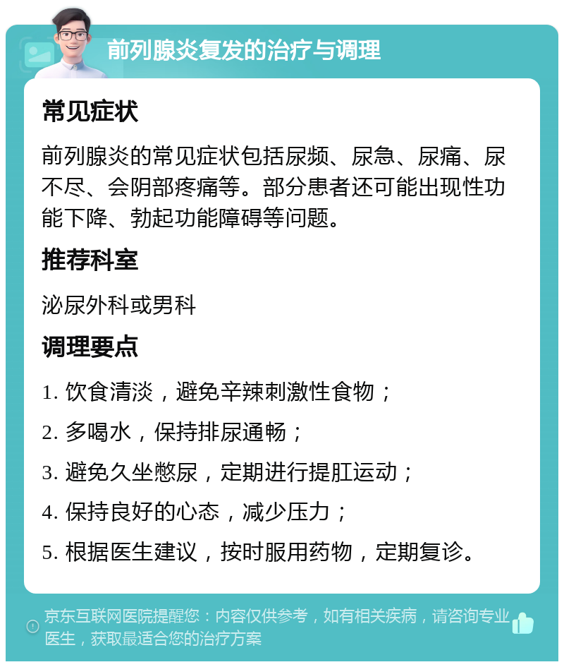 前列腺炎复发的治疗与调理 常见症状 前列腺炎的常见症状包括尿频、尿急、尿痛、尿不尽、会阴部疼痛等。部分患者还可能出现性功能下降、勃起功能障碍等问题。 推荐科室 泌尿外科或男科 调理要点 1. 饮食清淡，避免辛辣刺激性食物； 2. 多喝水，保持排尿通畅； 3. 避免久坐憋尿，定期进行提肛运动； 4. 保持良好的心态，减少压力； 5. 根据医生建议，按时服用药物，定期复诊。