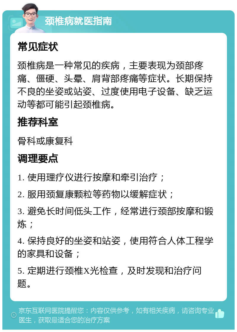 颈椎病就医指南 常见症状 颈椎病是一种常见的疾病，主要表现为颈部疼痛、僵硬、头晕、肩背部疼痛等症状。长期保持不良的坐姿或站姿、过度使用电子设备、缺乏运动等都可能引起颈椎病。 推荐科室 骨科或康复科 调理要点 1. 使用理疗仪进行按摩和牵引治疗； 2. 服用颈复康颗粒等药物以缓解症状； 3. 避免长时间低头工作，经常进行颈部按摩和锻炼； 4. 保持良好的坐姿和站姿，使用符合人体工程学的家具和设备； 5. 定期进行颈椎X光检查，及时发现和治疗问题。