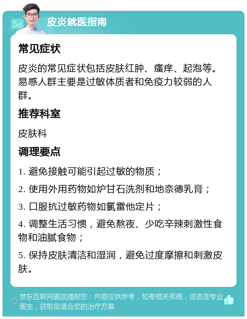 皮炎就医指南 常见症状 皮炎的常见症状包括皮肤红肿、瘙痒、起泡等。易感人群主要是过敏体质者和免疫力较弱的人群。 推荐科室 皮肤科 调理要点 1. 避免接触可能引起过敏的物质； 2. 使用外用药物如炉甘石洗剂和地奈德乳膏； 3. 口服抗过敏药物如氯雷他定片； 4. 调整生活习惯，避免熬夜、少吃辛辣刺激性食物和油腻食物； 5. 保持皮肤清洁和湿润，避免过度摩擦和刺激皮肤。