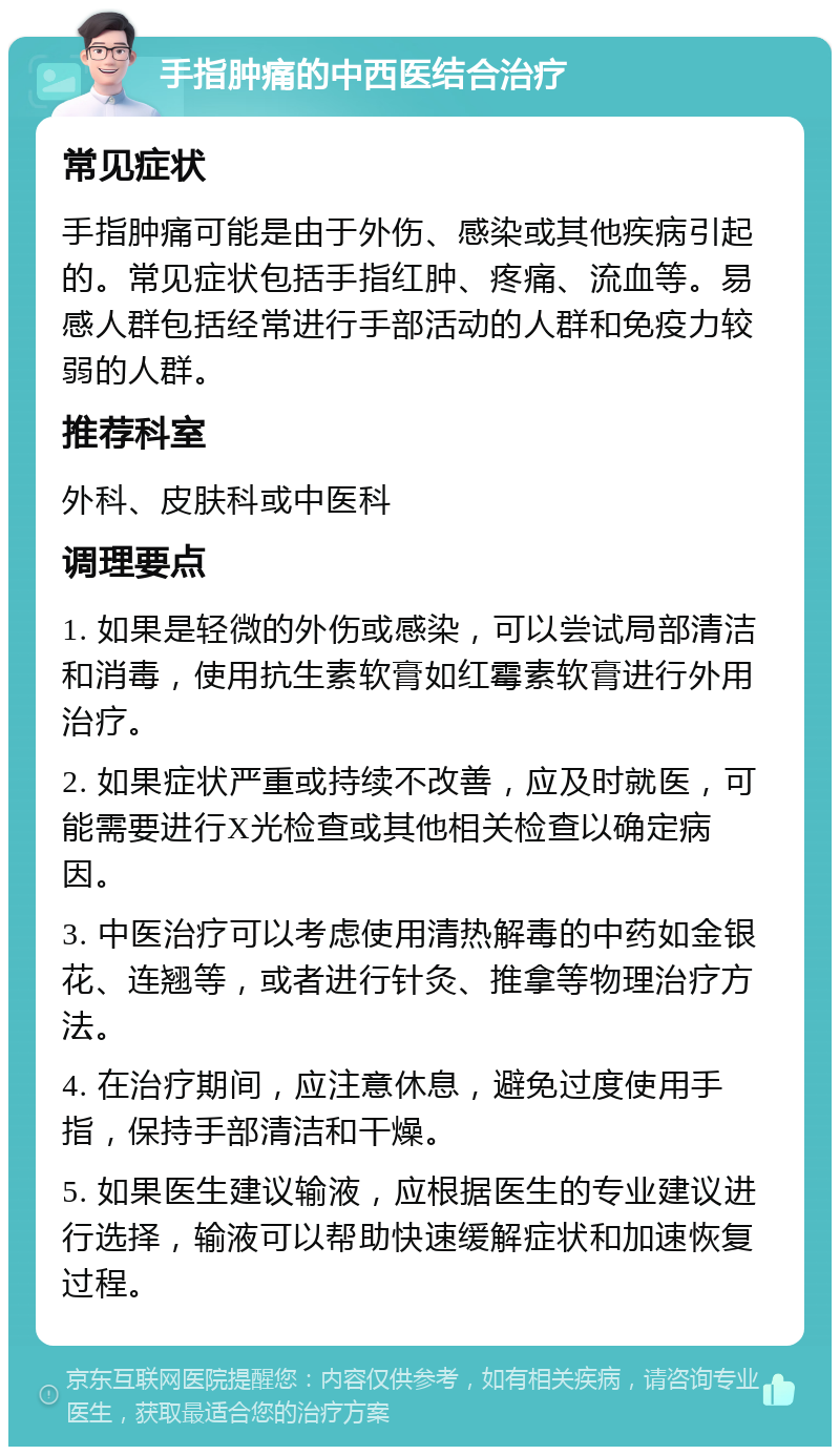 手指肿痛的中西医结合治疗 常见症状 手指肿痛可能是由于外伤、感染或其他疾病引起的。常见症状包括手指红肿、疼痛、流血等。易感人群包括经常进行手部活动的人群和免疫力较弱的人群。 推荐科室 外科、皮肤科或中医科 调理要点 1. 如果是轻微的外伤或感染，可以尝试局部清洁和消毒，使用抗生素软膏如红霉素软膏进行外用治疗。 2. 如果症状严重或持续不改善，应及时就医，可能需要进行X光检查或其他相关检查以确定病因。 3. 中医治疗可以考虑使用清热解毒的中药如金银花、连翘等，或者进行针灸、推拿等物理治疗方法。 4. 在治疗期间，应注意休息，避免过度使用手指，保持手部清洁和干燥。 5. 如果医生建议输液，应根据医生的专业建议进行选择，输液可以帮助快速缓解症状和加速恢复过程。