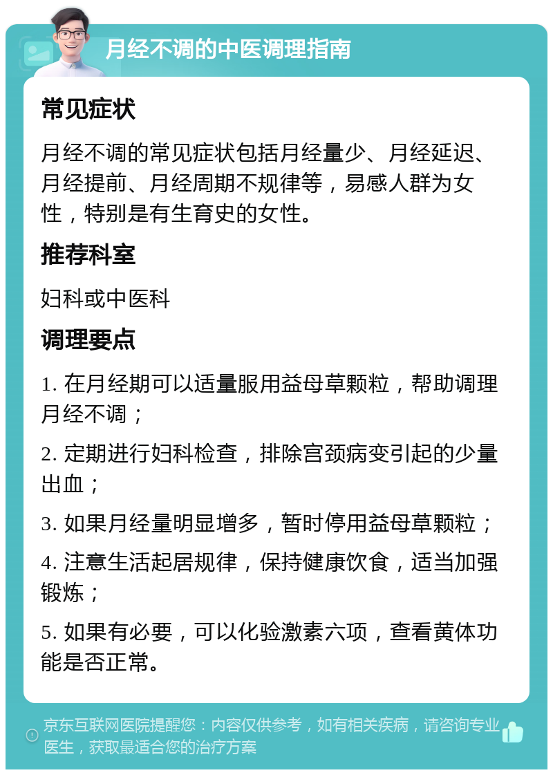 月经不调的中医调理指南 常见症状 月经不调的常见症状包括月经量少、月经延迟、月经提前、月经周期不规律等，易感人群为女性，特别是有生育史的女性。 推荐科室 妇科或中医科 调理要点 1. 在月经期可以适量服用益母草颗粒，帮助调理月经不调； 2. 定期进行妇科检查，排除宫颈病变引起的少量出血； 3. 如果月经量明显增多，暂时停用益母草颗粒； 4. 注意生活起居规律，保持健康饮食，适当加强锻炼； 5. 如果有必要，可以化验激素六项，查看黄体功能是否正常。