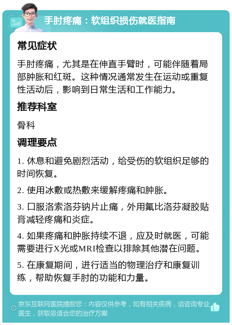 手肘疼痛：软组织损伤就医指南 常见症状 手肘疼痛，尤其是在伸直手臂时，可能伴随着局部肿胀和红斑。这种情况通常发生在运动或重复性活动后，影响到日常生活和工作能力。 推荐科室 骨科 调理要点 1. 休息和避免剧烈活动，给受伤的软组织足够的时间恢复。 2. 使用冰敷或热敷来缓解疼痛和肿胀。 3. 口服洛索洛芬钠片止痛，外用氟比洛芬凝胶贴膏减轻疼痛和炎症。 4. 如果疼痛和肿胀持续不退，应及时就医，可能需要进行X光或MRI检查以排除其他潜在问题。 5. 在康复期间，进行适当的物理治疗和康复训练，帮助恢复手肘的功能和力量。