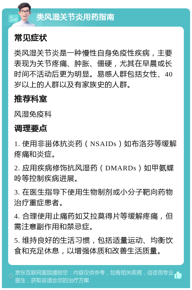 类风湿关节炎用药指南 常见症状 类风湿关节炎是一种慢性自身免疫性疾病，主要表现为关节疼痛、肿胀、僵硬，尤其在早晨或长时间不活动后更为明显。易感人群包括女性、40岁以上的人群以及有家族史的人群。 推荐科室 风湿免疫科 调理要点 1. 使用非甾体抗炎药（NSAIDs）如布洛芬等缓解疼痛和炎症。 2. 应用疾病修饰抗风湿药（DMARDs）如甲氨蝶呤等控制疾病进展。 3. 在医生指导下使用生物制剂或小分子靶向药物治疗重症患者。 4. 合理使用止痛药如艾拉莫得片等缓解疼痛，但需注意副作用和禁忌症。 5. 维持良好的生活习惯，包括适量运动、均衡饮食和充足休息，以增强体质和改善生活质量。