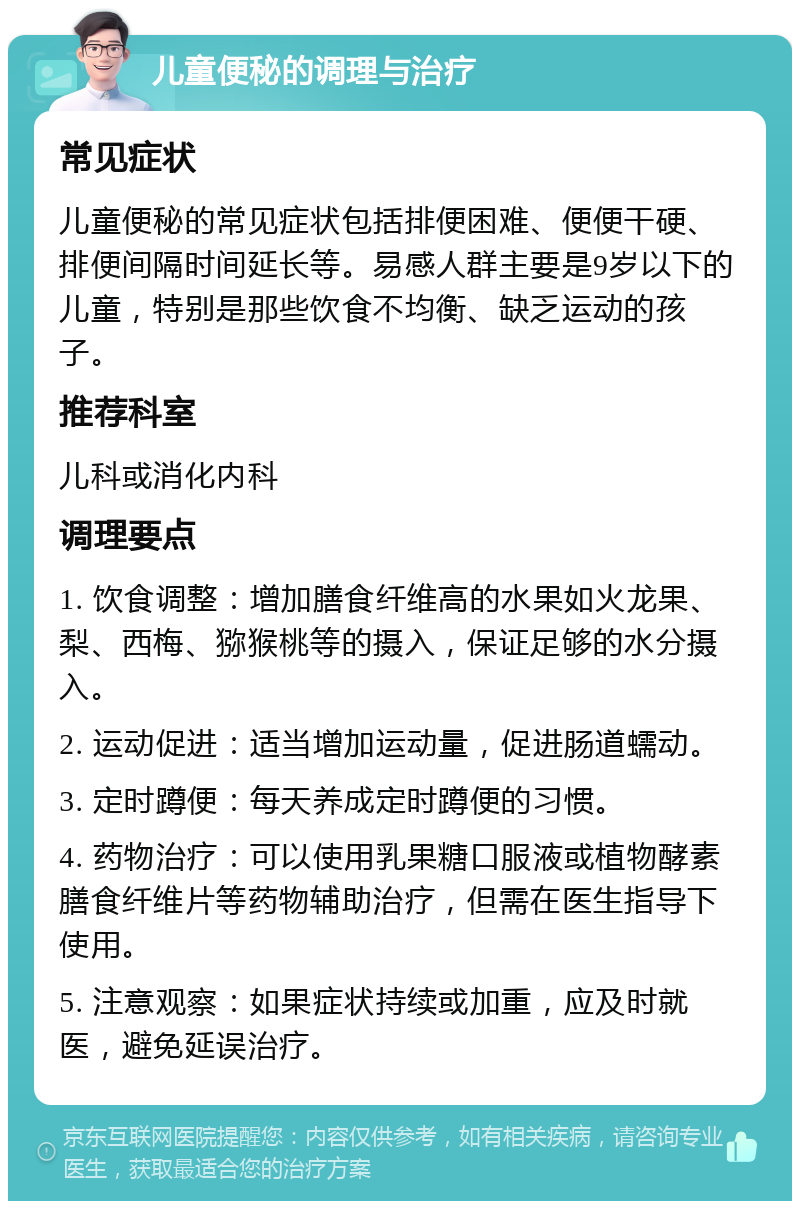 儿童便秘的调理与治疗 常见症状 儿童便秘的常见症状包括排便困难、便便干硬、排便间隔时间延长等。易感人群主要是9岁以下的儿童，特别是那些饮食不均衡、缺乏运动的孩子。 推荐科室 儿科或消化内科 调理要点 1. 饮食调整：增加膳食纤维高的水果如火龙果、梨、西梅、猕猴桃等的摄入，保证足够的水分摄入。 2. 运动促进：适当增加运动量，促进肠道蠕动。 3. 定时蹲便：每天养成定时蹲便的习惯。 4. 药物治疗：可以使用乳果糖口服液或植物酵素膳食纤维片等药物辅助治疗，但需在医生指导下使用。 5. 注意观察：如果症状持续或加重，应及时就医，避免延误治疗。