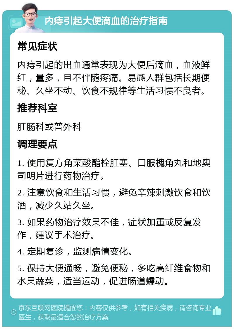 内痔引起大便滴血的治疗指南 常见症状 内痔引起的出血通常表现为大便后滴血，血液鲜红，量多，且不伴随疼痛。易感人群包括长期便秘、久坐不动、饮食不规律等生活习惯不良者。 推荐科室 肛肠科或普外科 调理要点 1. 使用复方角菜酸酯栓肛塞、口服槐角丸和地奥司明片进行药物治疗。 2. 注意饮食和生活习惯，避免辛辣刺激饮食和饮酒，减少久站久坐。 3. 如果药物治疗效果不佳，症状加重或反复发作，建议手术治疗。 4. 定期复诊，监测病情变化。 5. 保持大便通畅，避免便秘，多吃高纤维食物和水果蔬菜，适当运动，促进肠道蠕动。