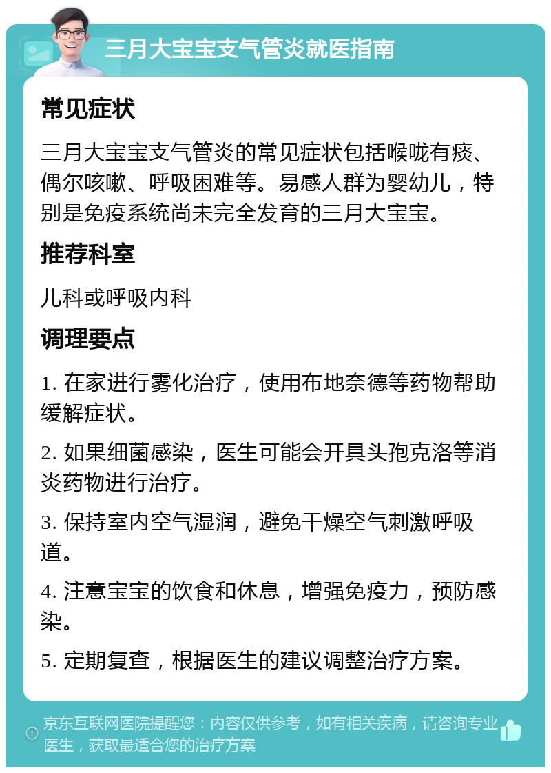 三月大宝宝支气管炎就医指南 常见症状 三月大宝宝支气管炎的常见症状包括喉咙有痰、偶尔咳嗽、呼吸困难等。易感人群为婴幼儿，特别是免疫系统尚未完全发育的三月大宝宝。 推荐科室 儿科或呼吸内科 调理要点 1. 在家进行雾化治疗，使用布地奈德等药物帮助缓解症状。 2. 如果细菌感染，医生可能会开具头孢克洛等消炎药物进行治疗。 3. 保持室内空气湿润，避免干燥空气刺激呼吸道。 4. 注意宝宝的饮食和休息，增强免疫力，预防感染。 5. 定期复查，根据医生的建议调整治疗方案。