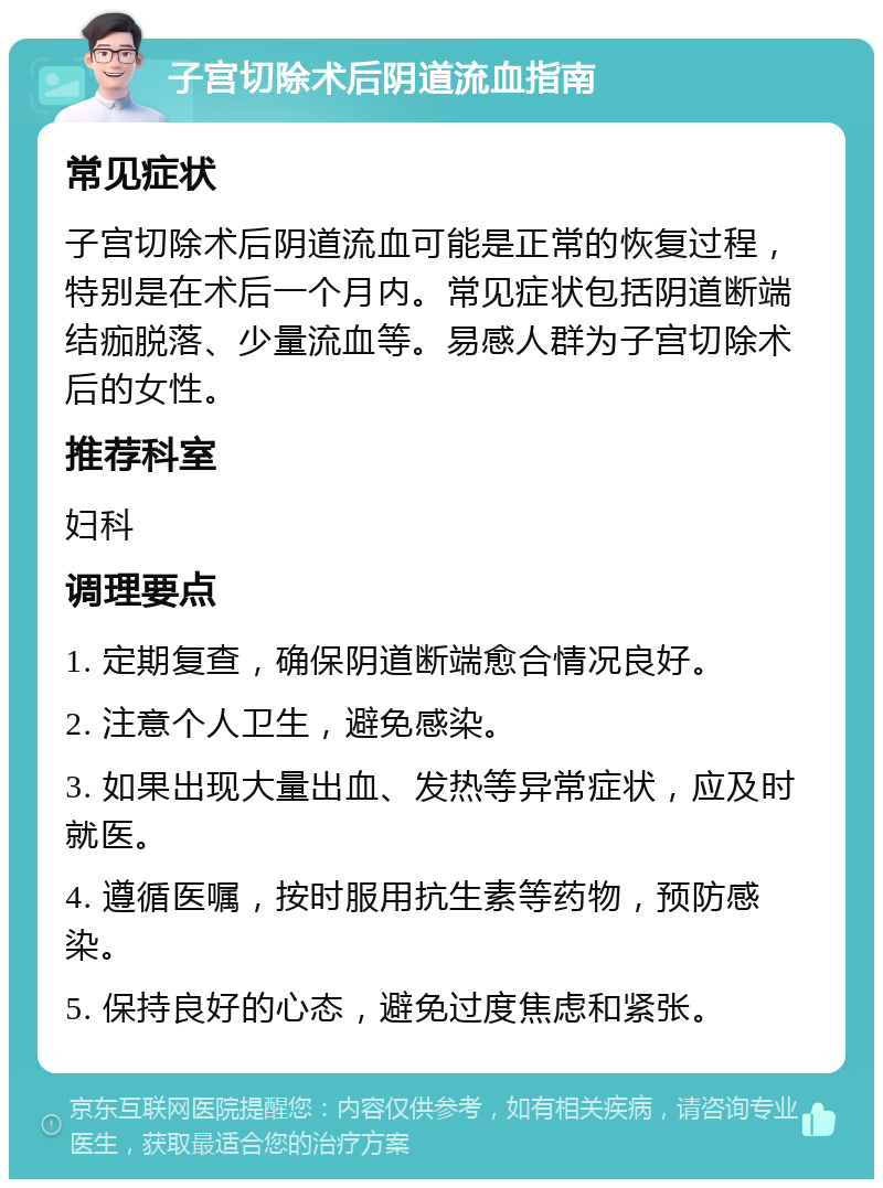 子宫切除术后阴道流血指南 常见症状 子宫切除术后阴道流血可能是正常的恢复过程，特别是在术后一个月内。常见症状包括阴道断端结痂脱落、少量流血等。易感人群为子宫切除术后的女性。 推荐科室 妇科 调理要点 1. 定期复查，确保阴道断端愈合情况良好。 2. 注意个人卫生，避免感染。 3. 如果出现大量出血、发热等异常症状，应及时就医。 4. 遵循医嘱，按时服用抗生素等药物，预防感染。 5. 保持良好的心态，避免过度焦虑和紧张。