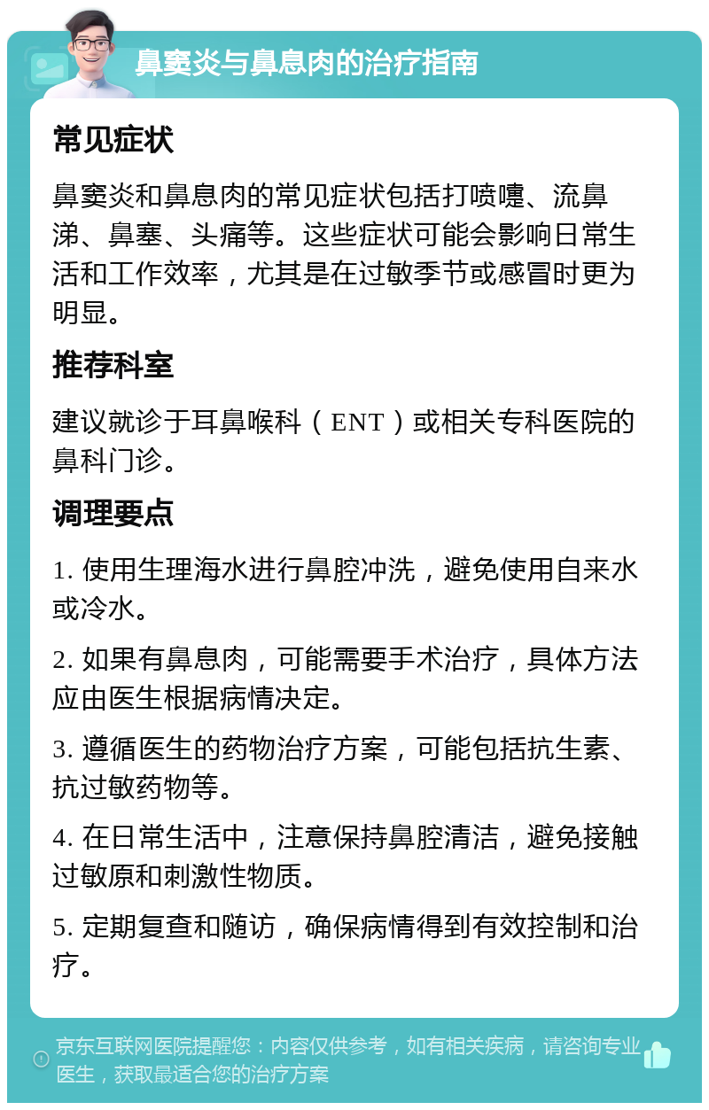 鼻窦炎与鼻息肉的治疗指南 常见症状 鼻窦炎和鼻息肉的常见症状包括打喷嚏、流鼻涕、鼻塞、头痛等。这些症状可能会影响日常生活和工作效率，尤其是在过敏季节或感冒时更为明显。 推荐科室 建议就诊于耳鼻喉科（ENT）或相关专科医院的鼻科门诊。 调理要点 1. 使用生理海水进行鼻腔冲洗，避免使用自来水或冷水。 2. 如果有鼻息肉，可能需要手术治疗，具体方法应由医生根据病情决定。 3. 遵循医生的药物治疗方案，可能包括抗生素、抗过敏药物等。 4. 在日常生活中，注意保持鼻腔清洁，避免接触过敏原和刺激性物质。 5. 定期复查和随访，确保病情得到有效控制和治疗。