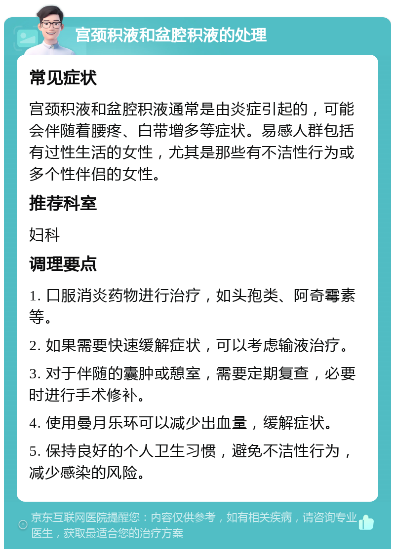 宫颈积液和盆腔积液的处理 常见症状 宫颈积液和盆腔积液通常是由炎症引起的，可能会伴随着腰疼、白带增多等症状。易感人群包括有过性生活的女性，尤其是那些有不洁性行为或多个性伴侣的女性。 推荐科室 妇科 调理要点 1. 口服消炎药物进行治疗，如头孢类、阿奇霉素等。 2. 如果需要快速缓解症状，可以考虑输液治疗。 3. 对于伴随的囊肿或憩室，需要定期复查，必要时进行手术修补。 4. 使用曼月乐环可以减少出血量，缓解症状。 5. 保持良好的个人卫生习惯，避免不洁性行为，减少感染的风险。