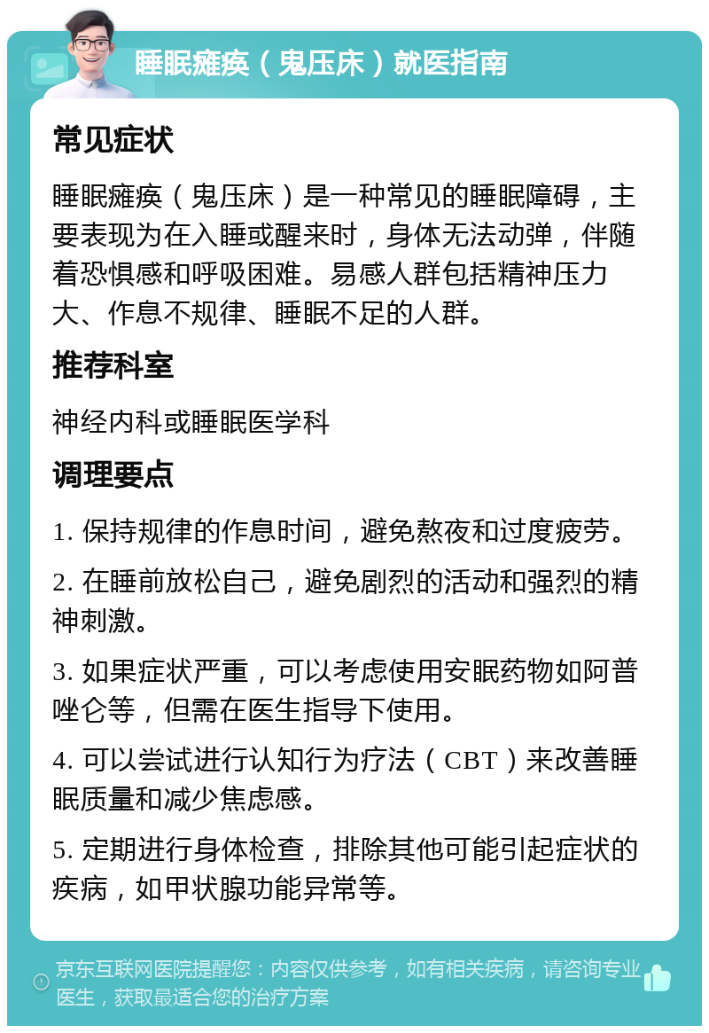 睡眠瘫痪（鬼压床）就医指南 常见症状 睡眠瘫痪（鬼压床）是一种常见的睡眠障碍，主要表现为在入睡或醒来时，身体无法动弹，伴随着恐惧感和呼吸困难。易感人群包括精神压力大、作息不规律、睡眠不足的人群。 推荐科室 神经内科或睡眠医学科 调理要点 1. 保持规律的作息时间，避免熬夜和过度疲劳。 2. 在睡前放松自己，避免剧烈的活动和强烈的精神刺激。 3. 如果症状严重，可以考虑使用安眠药物如阿普唑仑等，但需在医生指导下使用。 4. 可以尝试进行认知行为疗法（CBT）来改善睡眠质量和减少焦虑感。 5. 定期进行身体检查，排除其他可能引起症状的疾病，如甲状腺功能异常等。