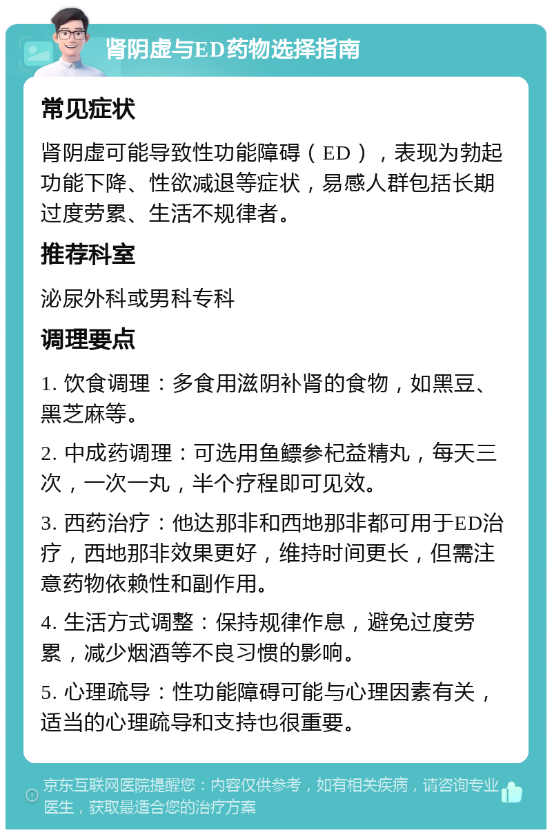 肾阴虚与ED药物选择指南 常见症状 肾阴虚可能导致性功能障碍（ED），表现为勃起功能下降、性欲减退等症状，易感人群包括长期过度劳累、生活不规律者。 推荐科室 泌尿外科或男科专科 调理要点 1. 饮食调理：多食用滋阴补肾的食物，如黑豆、黑芝麻等。 2. 中成药调理：可选用鱼鳔参杞益精丸，每天三次，一次一丸，半个疗程即可见效。 3. 西药治疗：他达那非和西地那非都可用于ED治疗，西地那非效果更好，维持时间更长，但需注意药物依赖性和副作用。 4. 生活方式调整：保持规律作息，避免过度劳累，减少烟酒等不良习惯的影响。 5. 心理疏导：性功能障碍可能与心理因素有关，适当的心理疏导和支持也很重要。