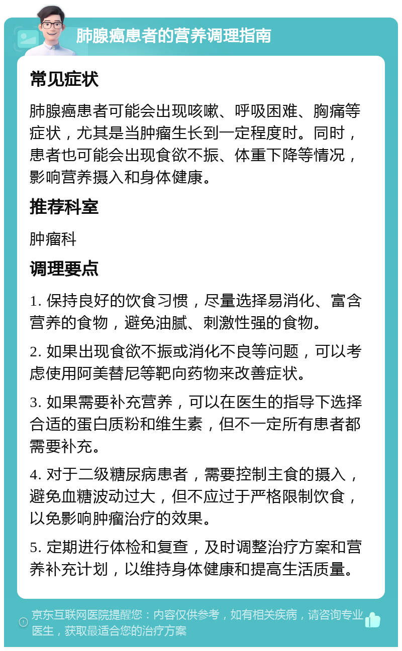 肺腺癌患者的营养调理指南 常见症状 肺腺癌患者可能会出现咳嗽、呼吸困难、胸痛等症状，尤其是当肿瘤生长到一定程度时。同时，患者也可能会出现食欲不振、体重下降等情况，影响营养摄入和身体健康。 推荐科室 肿瘤科 调理要点 1. 保持良好的饮食习惯，尽量选择易消化、富含营养的食物，避免油腻、刺激性强的食物。 2. 如果出现食欲不振或消化不良等问题，可以考虑使用阿美替尼等靶向药物来改善症状。 3. 如果需要补充营养，可以在医生的指导下选择合适的蛋白质粉和维生素，但不一定所有患者都需要补充。 4. 对于二级糖尿病患者，需要控制主食的摄入，避免血糖波动过大，但不应过于严格限制饮食，以免影响肿瘤治疗的效果。 5. 定期进行体检和复查，及时调整治疗方案和营养补充计划，以维持身体健康和提高生活质量。