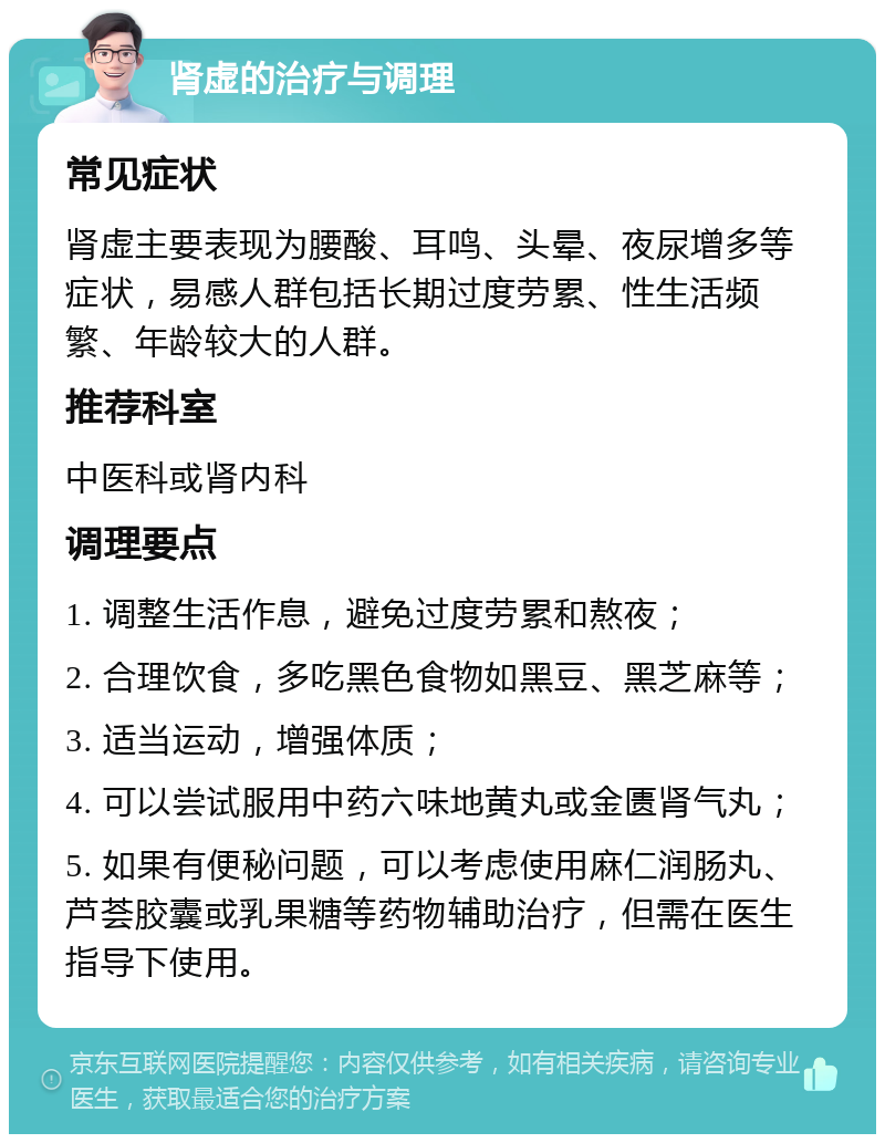 肾虚的治疗与调理 常见症状 肾虚主要表现为腰酸、耳鸣、头晕、夜尿增多等症状，易感人群包括长期过度劳累、性生活频繁、年龄较大的人群。 推荐科室 中医科或肾内科 调理要点 1. 调整生活作息，避免过度劳累和熬夜； 2. 合理饮食，多吃黑色食物如黑豆、黑芝麻等； 3. 适当运动，增强体质； 4. 可以尝试服用中药六味地黄丸或金匮肾气丸； 5. 如果有便秘问题，可以考虑使用麻仁润肠丸、芦荟胶囊或乳果糖等药物辅助治疗，但需在医生指导下使用。