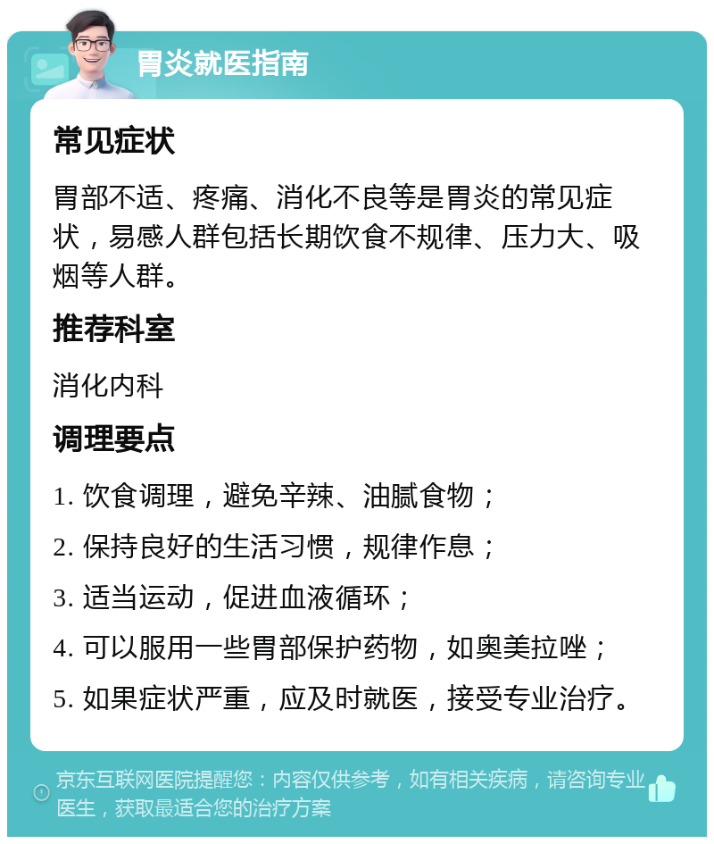 胃炎就医指南 常见症状 胃部不适、疼痛、消化不良等是胃炎的常见症状，易感人群包括长期饮食不规律、压力大、吸烟等人群。 推荐科室 消化内科 调理要点 1. 饮食调理，避免辛辣、油腻食物； 2. 保持良好的生活习惯，规律作息； 3. 适当运动，促进血液循环； 4. 可以服用一些胃部保护药物，如奥美拉唑； 5. 如果症状严重，应及时就医，接受专业治疗。