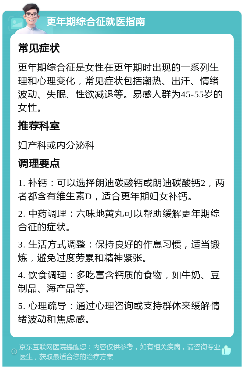 更年期综合征就医指南 常见症状 更年期综合征是女性在更年期时出现的一系列生理和心理变化，常见症状包括潮热、出汗、情绪波动、失眠、性欲减退等。易感人群为45-55岁的女性。 推荐科室 妇产科或内分泌科 调理要点 1. 补钙：可以选择朗迪碳酸钙或朗迪碳酸钙2，两者都含有维生素D，适合更年期妇女补钙。 2. 中药调理：六味地黄丸可以帮助缓解更年期综合征的症状。 3. 生活方式调整：保持良好的作息习惯，适当锻炼，避免过度劳累和精神紧张。 4. 饮食调理：多吃富含钙质的食物，如牛奶、豆制品、海产品等。 5. 心理疏导：通过心理咨询或支持群体来缓解情绪波动和焦虑感。