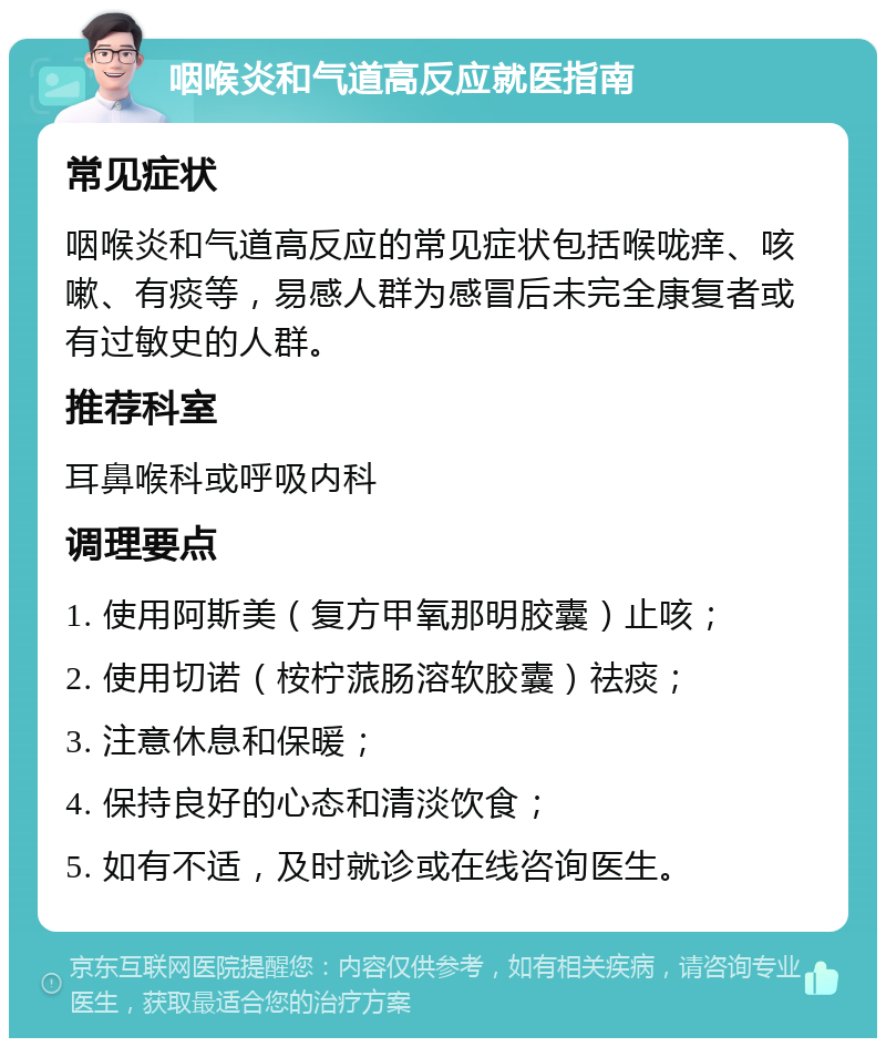 咽喉炎和气道高反应就医指南 常见症状 咽喉炎和气道高反应的常见症状包括喉咙痒、咳嗽、有痰等，易感人群为感冒后未完全康复者或有过敏史的人群。 推荐科室 耳鼻喉科或呼吸内科 调理要点 1. 使用阿斯美（复方甲氧那明胶囊）止咳； 2. 使用切诺（桉柠蒎肠溶软胶囊）祛痰； 3. 注意休息和保暖； 4. 保持良好的心态和清淡饮食； 5. 如有不适，及时就诊或在线咨询医生。