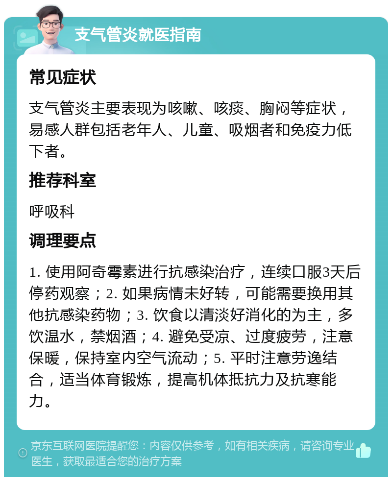 支气管炎就医指南 常见症状 支气管炎主要表现为咳嗽、咳痰、胸闷等症状，易感人群包括老年人、儿童、吸烟者和免疫力低下者。 推荐科室 呼吸科 调理要点 1. 使用阿奇霉素进行抗感染治疗，连续口服3天后停药观察；2. 如果病情未好转，可能需要换用其他抗感染药物；3. 饮食以清淡好消化的为主，多饮温水，禁烟酒；4. 避免受凉、过度疲劳，注意保暖，保持室内空气流动；5. 平时注意劳逸结合，适当体育锻炼，提高机体抵抗力及抗寒能力。