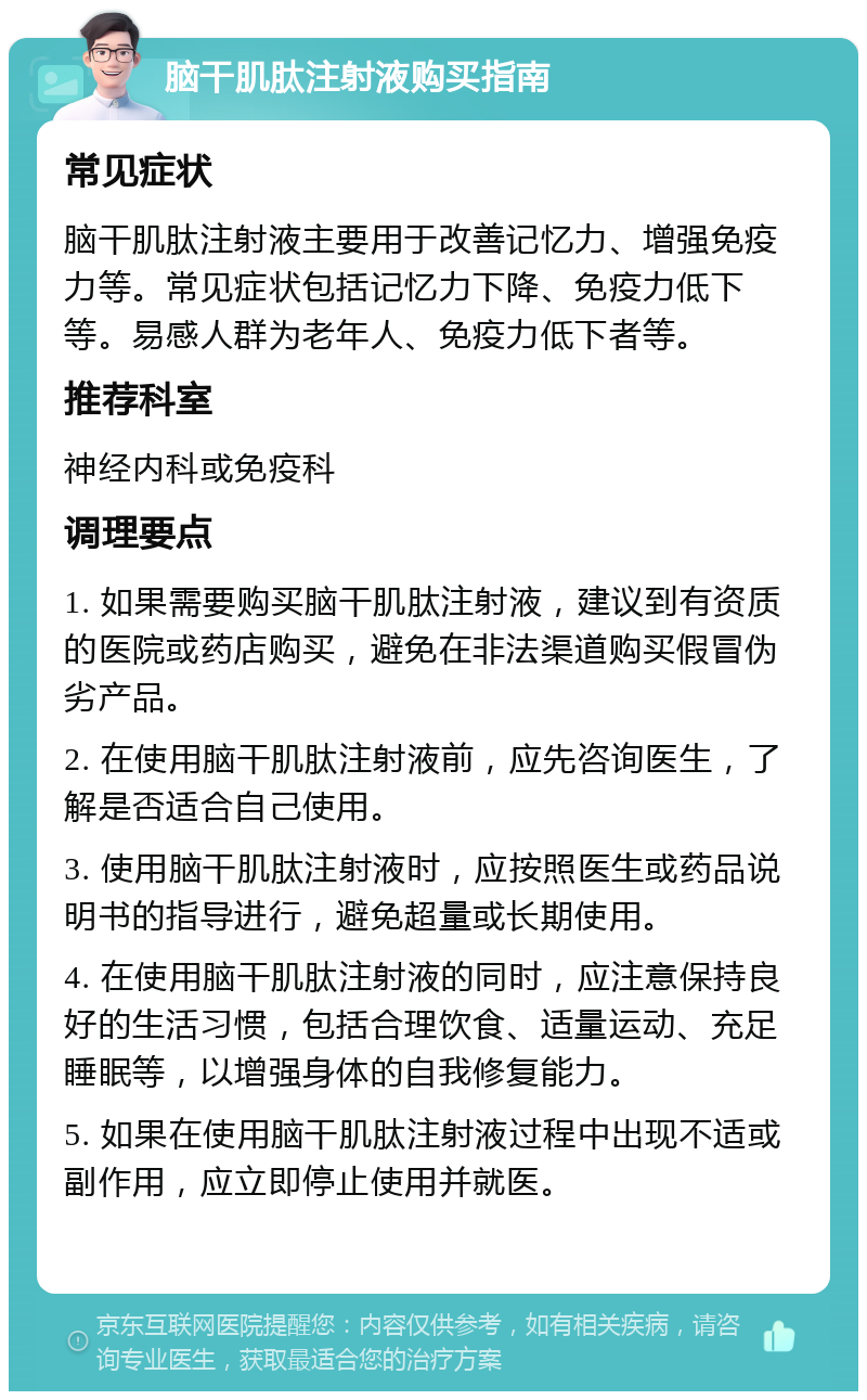 脑干肌肽注射液购买指南 常见症状 脑干肌肽注射液主要用于改善记忆力、增强免疫力等。常见症状包括记忆力下降、免疫力低下等。易感人群为老年人、免疫力低下者等。 推荐科室 神经内科或免疫科 调理要点 1. 如果需要购买脑干肌肽注射液，建议到有资质的医院或药店购买，避免在非法渠道购买假冒伪劣产品。 2. 在使用脑干肌肽注射液前，应先咨询医生，了解是否适合自己使用。 3. 使用脑干肌肽注射液时，应按照医生或药品说明书的指导进行，避免超量或长期使用。 4. 在使用脑干肌肽注射液的同时，应注意保持良好的生活习惯，包括合理饮食、适量运动、充足睡眠等，以增强身体的自我修复能力。 5. 如果在使用脑干肌肽注射液过程中出现不适或副作用，应立即停止使用并就医。