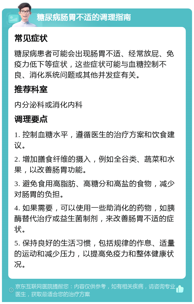 糖尿病肠胃不适的调理指南 常见症状 糖尿病患者可能会出现肠胃不适、经常放屁、免疫力低下等症状，这些症状可能与血糖控制不良、消化系统问题或其他并发症有关。 推荐科室 内分泌科或消化内科 调理要点 1. 控制血糖水平，遵循医生的治疗方案和饮食建议。 2. 增加膳食纤维的摄入，例如全谷类、蔬菜和水果，以改善肠胃功能。 3. 避免食用高脂肪、高糖分和高盐的食物，减少对肠胃的负担。 4. 如果需要，可以使用一些助消化的药物，如胰酶替代治疗或益生菌制剂，来改善肠胃不适的症状。 5. 保持良好的生活习惯，包括规律的作息、适量的运动和减少压力，以提高免疫力和整体健康状况。