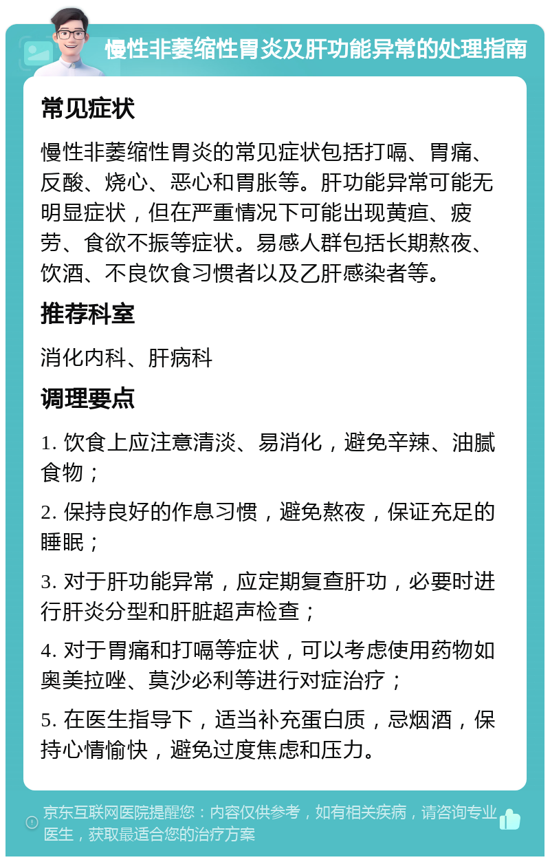 慢性非萎缩性胃炎及肝功能异常的处理指南 常见症状 慢性非萎缩性胃炎的常见症状包括打嗝、胃痛、反酸、烧心、恶心和胃胀等。肝功能异常可能无明显症状，但在严重情况下可能出现黄疸、疲劳、食欲不振等症状。易感人群包括长期熬夜、饮酒、不良饮食习惯者以及乙肝感染者等。 推荐科室 消化内科、肝病科 调理要点 1. 饮食上应注意清淡、易消化，避免辛辣、油腻食物； 2. 保持良好的作息习惯，避免熬夜，保证充足的睡眠； 3. 对于肝功能异常，应定期复查肝功，必要时进行肝炎分型和肝脏超声检查； 4. 对于胃痛和打嗝等症状，可以考虑使用药物如奥美拉唑、莫沙必利等进行对症治疗； 5. 在医生指导下，适当补充蛋白质，忌烟酒，保持心情愉快，避免过度焦虑和压力。