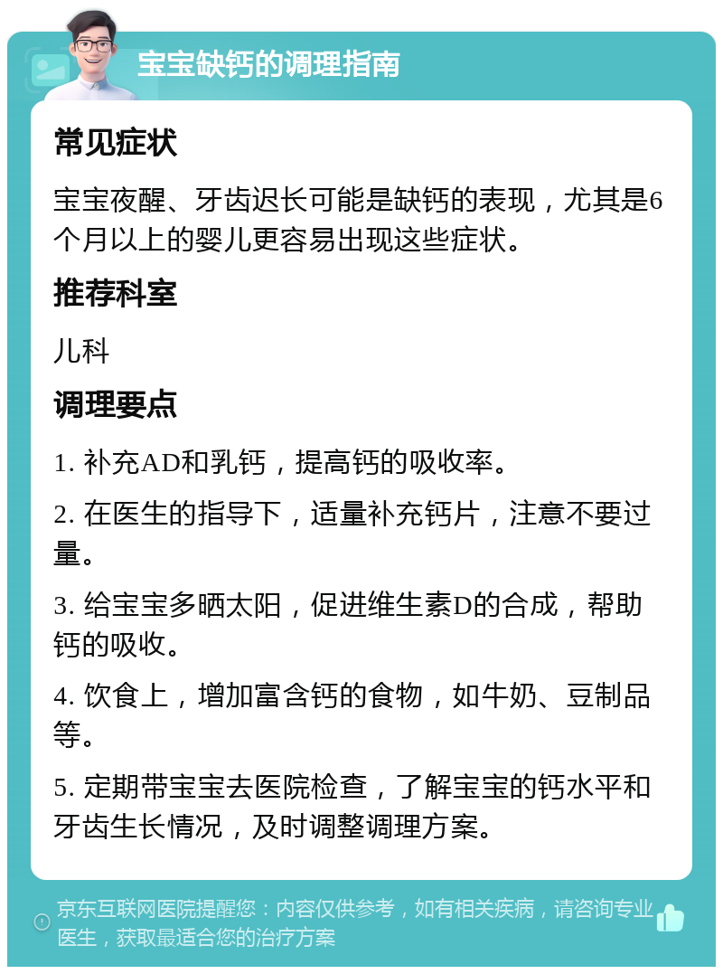 宝宝缺钙的调理指南 常见症状 宝宝夜醒、牙齿迟长可能是缺钙的表现，尤其是6个月以上的婴儿更容易出现这些症状。 推荐科室 儿科 调理要点 1. 补充AD和乳钙，提高钙的吸收率。 2. 在医生的指导下，适量补充钙片，注意不要过量。 3. 给宝宝多晒太阳，促进维生素D的合成，帮助钙的吸收。 4. 饮食上，增加富含钙的食物，如牛奶、豆制品等。 5. 定期带宝宝去医院检查，了解宝宝的钙水平和牙齿生长情况，及时调整调理方案。