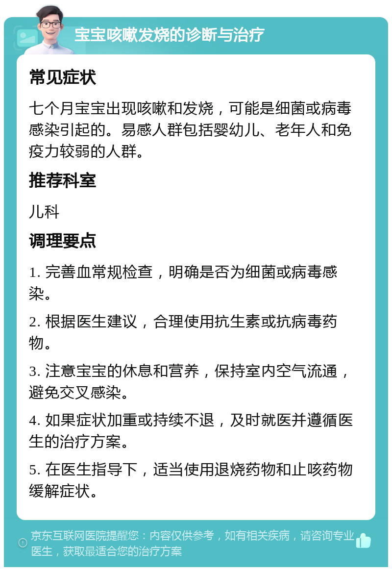 宝宝咳嗽发烧的诊断与治疗 常见症状 七个月宝宝出现咳嗽和发烧，可能是细菌或病毒感染引起的。易感人群包括婴幼儿、老年人和免疫力较弱的人群。 推荐科室 儿科 调理要点 1. 完善血常规检查，明确是否为细菌或病毒感染。 2. 根据医生建议，合理使用抗生素或抗病毒药物。 3. 注意宝宝的休息和营养，保持室内空气流通，避免交叉感染。 4. 如果症状加重或持续不退，及时就医并遵循医生的治疗方案。 5. 在医生指导下，适当使用退烧药物和止咳药物缓解症状。