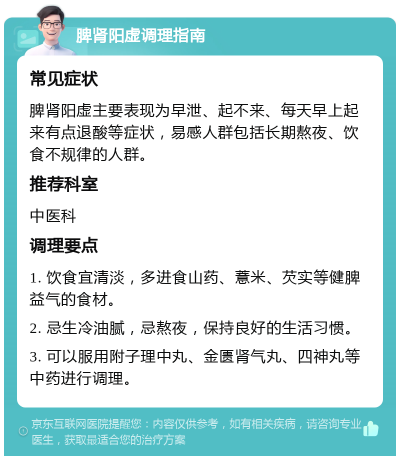 脾肾阳虚调理指南 常见症状 脾肾阳虚主要表现为早泄、起不来、每天早上起来有点退酸等症状，易感人群包括长期熬夜、饮食不规律的人群。 推荐科室 中医科 调理要点 1. 饮食宜清淡，多进食山药、薏米、芡实等健脾益气的食材。 2. 忌生冷油腻，忌熬夜，保持良好的生活习惯。 3. 可以服用附子理中丸、金匮肾气丸、四神丸等中药进行调理。