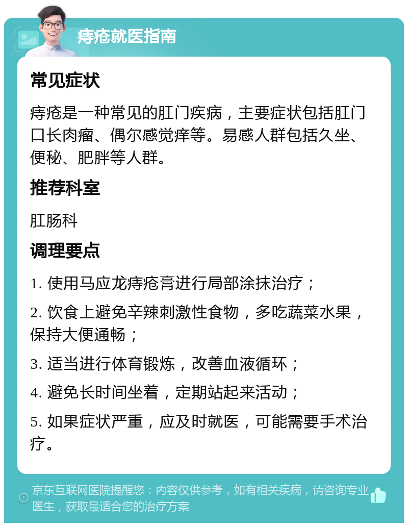 痔疮就医指南 常见症状 痔疮是一种常见的肛门疾病，主要症状包括肛门口长肉瘤、偶尔感觉痒等。易感人群包括久坐、便秘、肥胖等人群。 推荐科室 肛肠科 调理要点 1. 使用马应龙痔疮膏进行局部涂抹治疗； 2. 饮食上避免辛辣刺激性食物，多吃蔬菜水果，保持大便通畅； 3. 适当进行体育锻炼，改善血液循环； 4. 避免长时间坐着，定期站起来活动； 5. 如果症状严重，应及时就医，可能需要手术治疗。