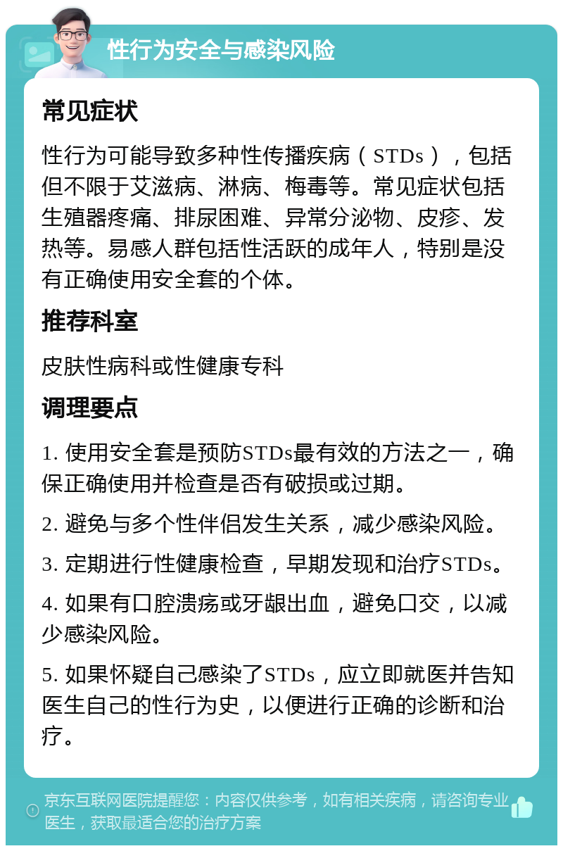 性行为安全与感染风险 常见症状 性行为可能导致多种性传播疾病（STDs），包括但不限于艾滋病、淋病、梅毒等。常见症状包括生殖器疼痛、排尿困难、异常分泌物、皮疹、发热等。易感人群包括性活跃的成年人，特别是没有正确使用安全套的个体。 推荐科室 皮肤性病科或性健康专科 调理要点 1. 使用安全套是预防STDs最有效的方法之一，确保正确使用并检查是否有破损或过期。 2. 避免与多个性伴侣发生关系，减少感染风险。 3. 定期进行性健康检查，早期发现和治疗STDs。 4. 如果有口腔溃疡或牙龈出血，避免口交，以减少感染风险。 5. 如果怀疑自己感染了STDs，应立即就医并告知医生自己的性行为史，以便进行正确的诊断和治疗。