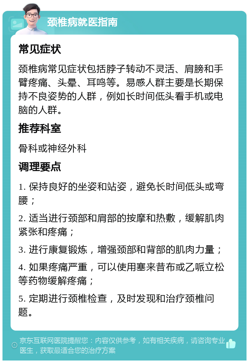 颈椎病就医指南 常见症状 颈椎病常见症状包括脖子转动不灵活、肩膀和手臂疼痛、头晕、耳鸣等。易感人群主要是长期保持不良姿势的人群，例如长时间低头看手机或电脑的人群。 推荐科室 骨科或神经外科 调理要点 1. 保持良好的坐姿和站姿，避免长时间低头或弯腰； 2. 适当进行颈部和肩部的按摩和热敷，缓解肌肉紧张和疼痛； 3. 进行康复锻炼，增强颈部和背部的肌肉力量； 4. 如果疼痛严重，可以使用塞来昔布或乙哌立松等药物缓解疼痛； 5. 定期进行颈椎检查，及时发现和治疗颈椎问题。