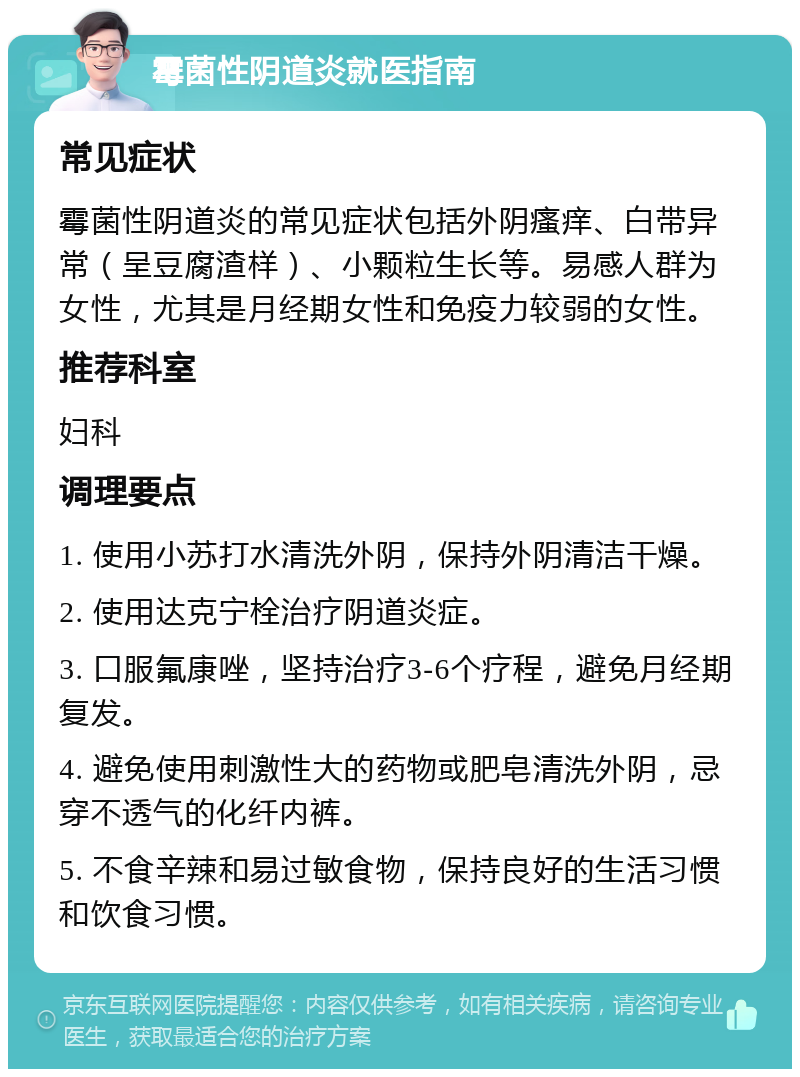 霉菌性阴道炎就医指南 常见症状 霉菌性阴道炎的常见症状包括外阴瘙痒、白带异常（呈豆腐渣样）、小颗粒生长等。易感人群为女性，尤其是月经期女性和免疫力较弱的女性。 推荐科室 妇科 调理要点 1. 使用小苏打水清洗外阴，保持外阴清洁干燥。 2. 使用达克宁栓治疗阴道炎症。 3. 口服氟康唑，坚持治疗3-6个疗程，避免月经期复发。 4. 避免使用刺激性大的药物或肥皂清洗外阴，忌穿不透气的化纤内裤。 5. 不食辛辣和易过敏食物，保持良好的生活习惯和饮食习惯。