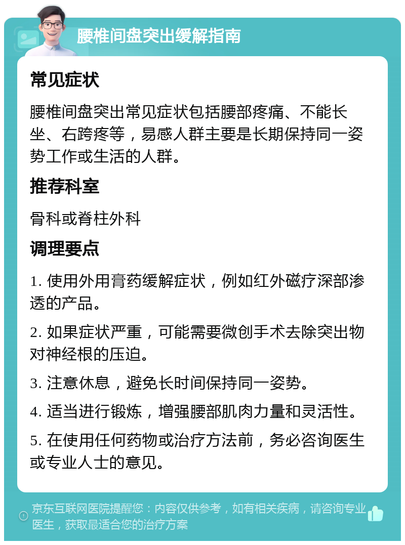 腰椎间盘突出缓解指南 常见症状 腰椎间盘突出常见症状包括腰部疼痛、不能长坐、右跨疼等，易感人群主要是长期保持同一姿势工作或生活的人群。 推荐科室 骨科或脊柱外科 调理要点 1. 使用外用膏药缓解症状，例如红外磁疗深部渗透的产品。 2. 如果症状严重，可能需要微创手术去除突出物对神经根的压迫。 3. 注意休息，避免长时间保持同一姿势。 4. 适当进行锻炼，增强腰部肌肉力量和灵活性。 5. 在使用任何药物或治疗方法前，务必咨询医生或专业人士的意见。