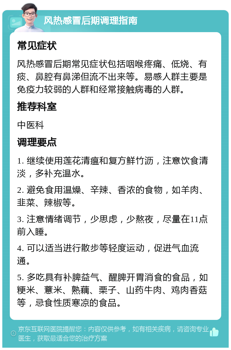 风热感冒后期调理指南 常见症状 风热感冒后期常见症状包括咽喉疼痛、低烧、有痰、鼻腔有鼻涕但流不出来等。易感人群主要是免疫力较弱的人群和经常接触病毒的人群。 推荐科室 中医科 调理要点 1. 继续使用莲花清瘟和复方鲜竹沥，注意饮食清淡，多补充温水。 2. 避免食用温燥、辛辣、香浓的食物，如羊肉、韭菜、辣椒等。 3. 注意情绪调节，少思虑，少熬夜，尽量在11点前入睡。 4. 可以适当进行散步等轻度运动，促进气血流通。 5. 多吃具有补脾益气、醒脾开胃消食的食品，如粳米、薏米、熟藕、栗子、山药牛肉、鸡肉香菇等，忌食性质寒凉的食品。