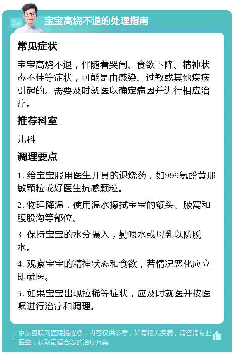 宝宝高烧不退的处理指南 常见症状 宝宝高烧不退，伴随着哭闹、食欲下降、精神状态不佳等症状，可能是由感染、过敏或其他疾病引起的。需要及时就医以确定病因并进行相应治疗。 推荐科室 儿科 调理要点 1. 给宝宝服用医生开具的退烧药，如999氨酚黄那敏颗粒或好医生抗感颗粒。 2. 物理降温，使用温水擦拭宝宝的额头、腋窝和腹股沟等部位。 3. 保持宝宝的水分摄入，勤喂水或母乳以防脱水。 4. 观察宝宝的精神状态和食欲，若情况恶化应立即就医。 5. 如果宝宝出现拉稀等症状，应及时就医并按医嘱进行治疗和调理。