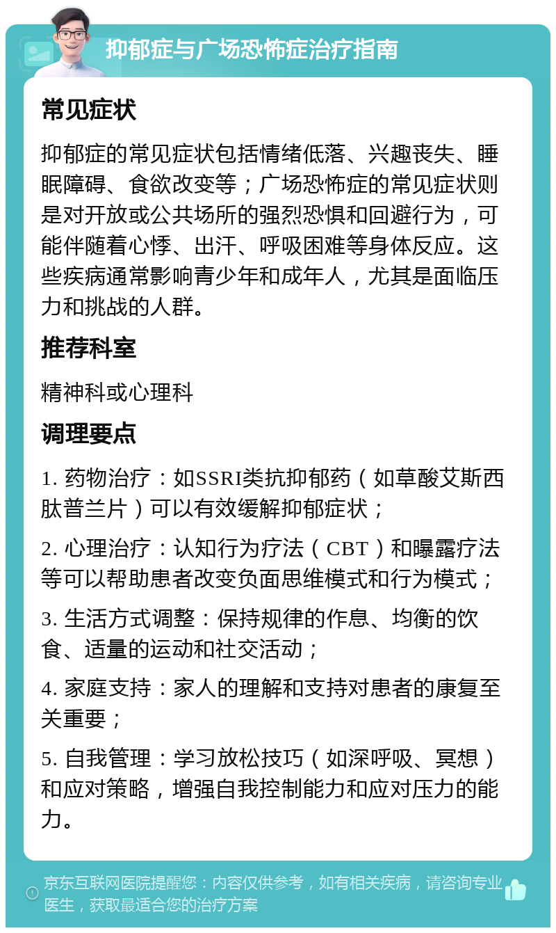 抑郁症与广场恐怖症治疗指南 常见症状 抑郁症的常见症状包括情绪低落、兴趣丧失、睡眠障碍、食欲改变等；广场恐怖症的常见症状则是对开放或公共场所的强烈恐惧和回避行为，可能伴随着心悸、出汗、呼吸困难等身体反应。这些疾病通常影响青少年和成年人，尤其是面临压力和挑战的人群。 推荐科室 精神科或心理科 调理要点 1. 药物治疗：如SSRI类抗抑郁药（如草酸艾斯西肽普兰片）可以有效缓解抑郁症状； 2. 心理治疗：认知行为疗法（CBT）和曝露疗法等可以帮助患者改变负面思维模式和行为模式； 3. 生活方式调整：保持规律的作息、均衡的饮食、适量的运动和社交活动； 4. 家庭支持：家人的理解和支持对患者的康复至关重要； 5. 自我管理：学习放松技巧（如深呼吸、冥想）和应对策略，增强自我控制能力和应对压力的能力。