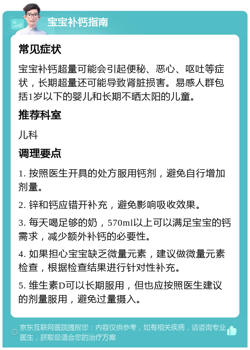 宝宝补钙指南 常见症状 宝宝补钙超量可能会引起便秘、恶心、呕吐等症状，长期超量还可能导致肾脏损害。易感人群包括1岁以下的婴儿和长期不晒太阳的儿童。 推荐科室 儿科 调理要点 1. 按照医生开具的处方服用钙剂，避免自行增加剂量。 2. 锌和钙应错开补充，避免影响吸收效果。 3. 每天喝足够的奶，570ml以上可以满足宝宝的钙需求，减少额外补钙的必要性。 4. 如果担心宝宝缺乏微量元素，建议做微量元素检查，根据检查结果进行针对性补充。 5. 维生素D可以长期服用，但也应按照医生建议的剂量服用，避免过量摄入。