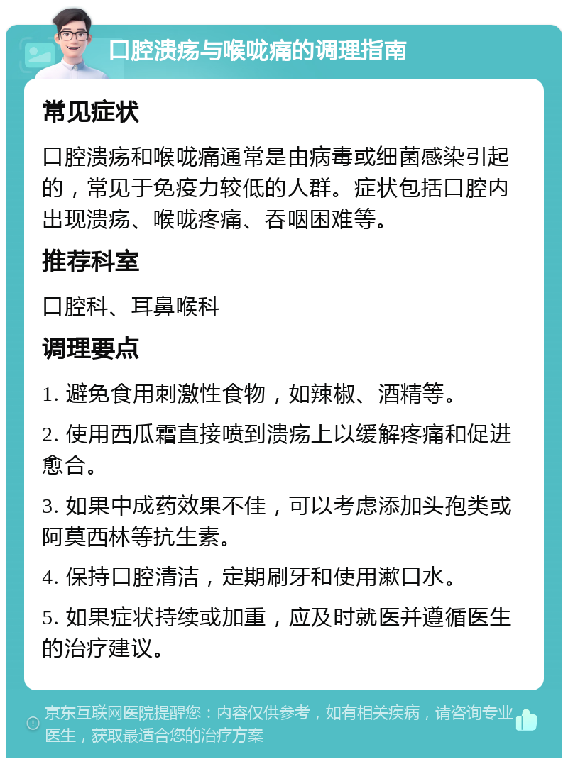 口腔溃疡与喉咙痛的调理指南 常见症状 口腔溃疡和喉咙痛通常是由病毒或细菌感染引起的，常见于免疫力较低的人群。症状包括口腔内出现溃疡、喉咙疼痛、吞咽困难等。 推荐科室 口腔科、耳鼻喉科 调理要点 1. 避免食用刺激性食物，如辣椒、酒精等。 2. 使用西瓜霜直接喷到溃疡上以缓解疼痛和促进愈合。 3. 如果中成药效果不佳，可以考虑添加头孢类或阿莫西林等抗生素。 4. 保持口腔清洁，定期刷牙和使用漱口水。 5. 如果症状持续或加重，应及时就医并遵循医生的治疗建议。