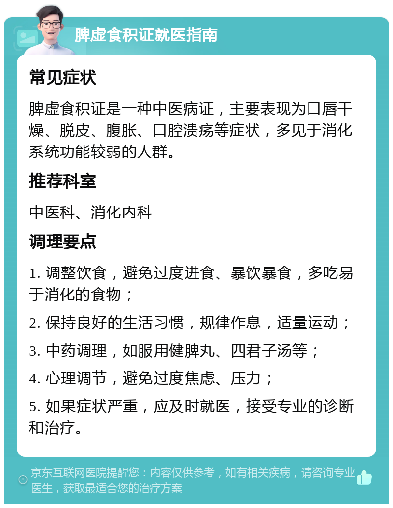 脾虚食积证就医指南 常见症状 脾虚食积证是一种中医病证，主要表现为口唇干燥、脱皮、腹胀、口腔溃疡等症状，多见于消化系统功能较弱的人群。 推荐科室 中医科、消化内科 调理要点 1. 调整饮食，避免过度进食、暴饮暴食，多吃易于消化的食物； 2. 保持良好的生活习惯，规律作息，适量运动； 3. 中药调理，如服用健脾丸、四君子汤等； 4. 心理调节，避免过度焦虑、压力； 5. 如果症状严重，应及时就医，接受专业的诊断和治疗。