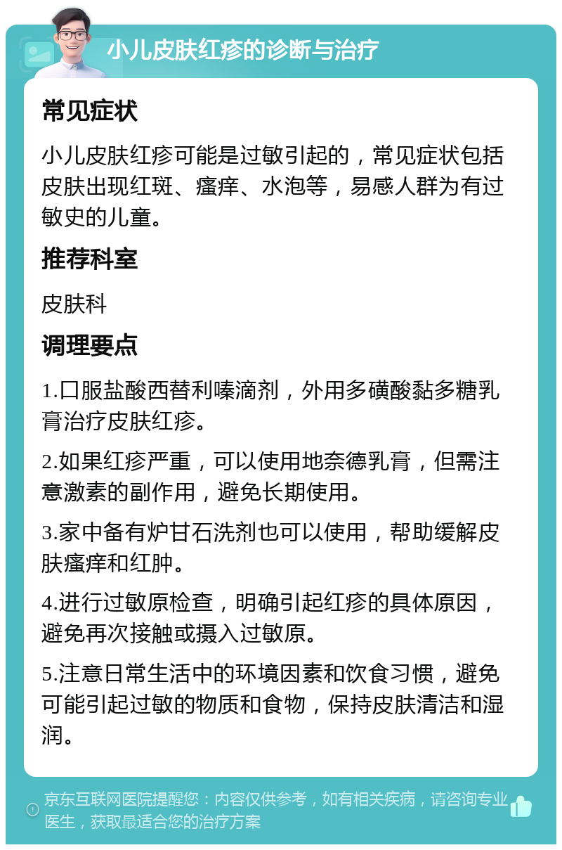 小儿皮肤红疹的诊断与治疗 常见症状 小儿皮肤红疹可能是过敏引起的，常见症状包括皮肤出现红斑、瘙痒、水泡等，易感人群为有过敏史的儿童。 推荐科室 皮肤科 调理要点 1.口服盐酸西替利嗪滴剂，外用多磺酸黏多糖乳膏治疗皮肤红疹。 2.如果红疹严重，可以使用地奈德乳膏，但需注意激素的副作用，避免长期使用。 3.家中备有炉甘石洗剂也可以使用，帮助缓解皮肤瘙痒和红肿。 4.进行过敏原检查，明确引起红疹的具体原因，避免再次接触或摄入过敏原。 5.注意日常生活中的环境因素和饮食习惯，避免可能引起过敏的物质和食物，保持皮肤清洁和湿润。