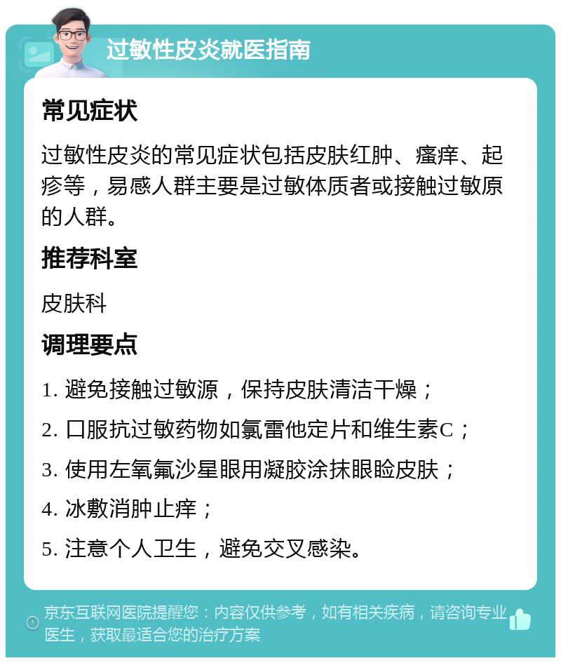 过敏性皮炎就医指南 常见症状 过敏性皮炎的常见症状包括皮肤红肿、瘙痒、起疹等，易感人群主要是过敏体质者或接触过敏原的人群。 推荐科室 皮肤科 调理要点 1. 避免接触过敏源，保持皮肤清洁干燥； 2. 口服抗过敏药物如氯雷他定片和维生素C； 3. 使用左氧氟沙星眼用凝胶涂抹眼睑皮肤； 4. 冰敷消肿止痒； 5. 注意个人卫生，避免交叉感染。