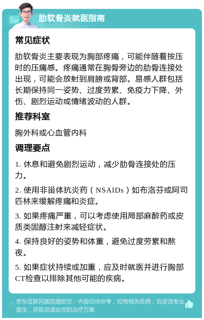 肋软骨炎就医指南 常见症状 肋软骨炎主要表现为胸部疼痛，可能伴随着按压时的压痛感。疼痛通常在胸骨旁边的肋骨连接处出现，可能会放射到肩膀或背部。易感人群包括长期保持同一姿势、过度劳累、免疫力下降、外伤、剧烈运动或情绪波动的人群。 推荐科室 胸外科或心血管内科 调理要点 1. 休息和避免剧烈运动，减少肋骨连接处的压力。 2. 使用非甾体抗炎药（NSAIDs）如布洛芬或阿司匹林来缓解疼痛和炎症。 3. 如果疼痛严重，可以考虑使用局部麻醉药或皮质类固醇注射来减轻症状。 4. 保持良好的姿势和体重，避免过度劳累和熬夜。 5. 如果症状持续或加重，应及时就医并进行胸部CT检查以排除其他可能的疾病。