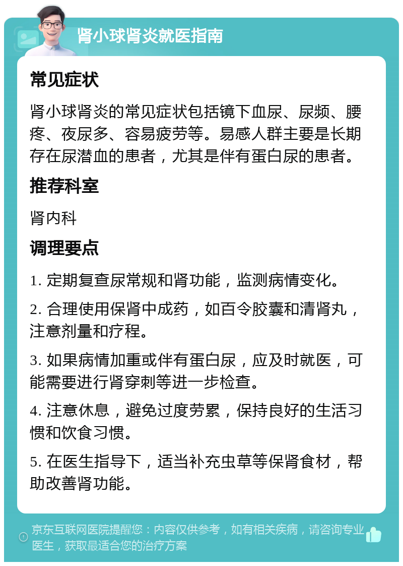 肾小球肾炎就医指南 常见症状 肾小球肾炎的常见症状包括镜下血尿、尿频、腰疼、夜尿多、容易疲劳等。易感人群主要是长期存在尿潜血的患者，尤其是伴有蛋白尿的患者。 推荐科室 肾内科 调理要点 1. 定期复查尿常规和肾功能，监测病情变化。 2. 合理使用保肾中成药，如百令胶囊和清肾丸，注意剂量和疗程。 3. 如果病情加重或伴有蛋白尿，应及时就医，可能需要进行肾穿刺等进一步检查。 4. 注意休息，避免过度劳累，保持良好的生活习惯和饮食习惯。 5. 在医生指导下，适当补充虫草等保肾食材，帮助改善肾功能。