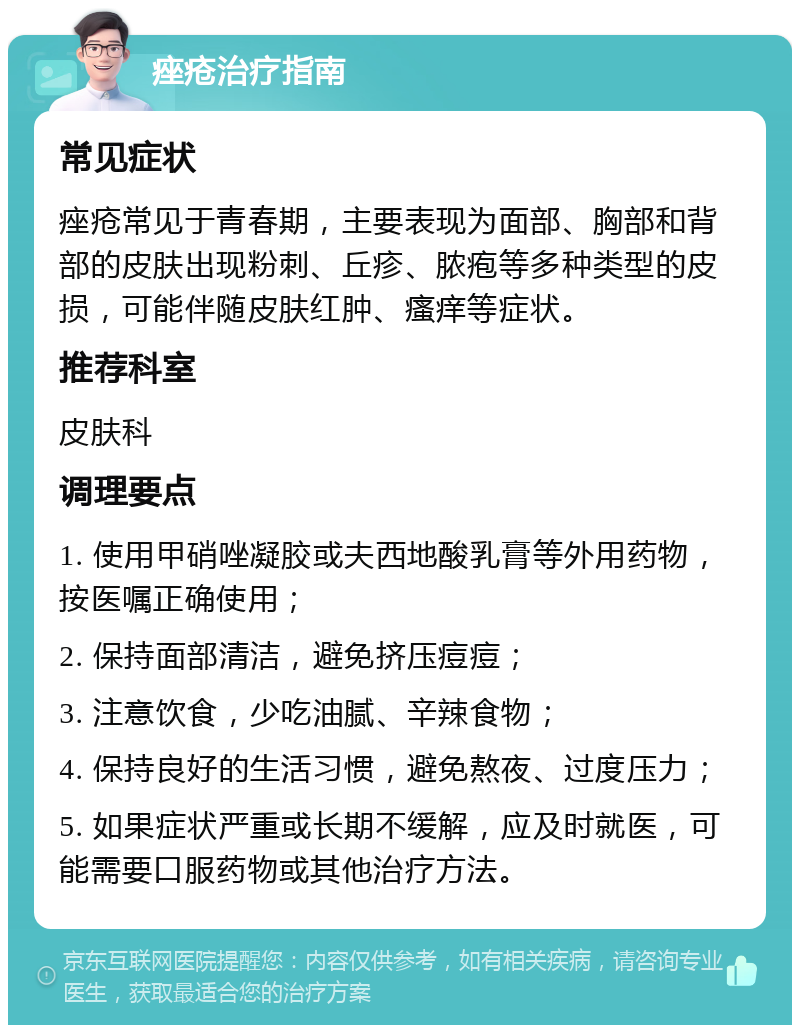 痤疮治疗指南 常见症状 痤疮常见于青春期，主要表现为面部、胸部和背部的皮肤出现粉刺、丘疹、脓疱等多种类型的皮损，可能伴随皮肤红肿、瘙痒等症状。 推荐科室 皮肤科 调理要点 1. 使用甲硝唑凝胶或夫西地酸乳膏等外用药物，按医嘱正确使用； 2. 保持面部清洁，避免挤压痘痘； 3. 注意饮食，少吃油腻、辛辣食物； 4. 保持良好的生活习惯，避免熬夜、过度压力； 5. 如果症状严重或长期不缓解，应及时就医，可能需要口服药物或其他治疗方法。