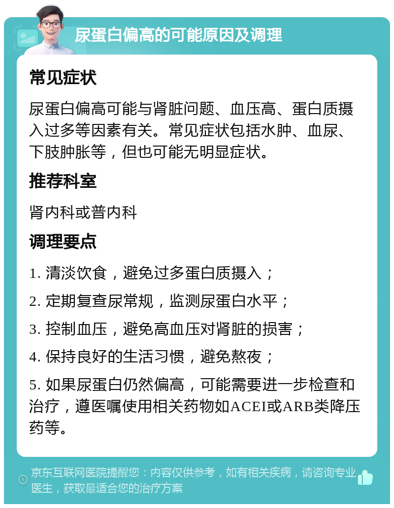 尿蛋白偏高的可能原因及调理 常见症状 尿蛋白偏高可能与肾脏问题、血压高、蛋白质摄入过多等因素有关。常见症状包括水肿、血尿、下肢肿胀等，但也可能无明显症状。 推荐科室 肾内科或普内科 调理要点 1. 清淡饮食，避免过多蛋白质摄入； 2. 定期复查尿常规，监测尿蛋白水平； 3. 控制血压，避免高血压对肾脏的损害； 4. 保持良好的生活习惯，避免熬夜； 5. 如果尿蛋白仍然偏高，可能需要进一步检查和治疗，遵医嘱使用相关药物如ACEI或ARB类降压药等。