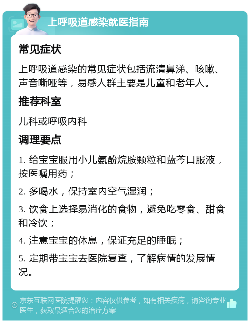 上呼吸道感染就医指南 常见症状 上呼吸道感染的常见症状包括流清鼻涕、咳嗽、声音嘶哑等，易感人群主要是儿童和老年人。 推荐科室 儿科或呼吸内科 调理要点 1. 给宝宝服用小儿氨酚烷胺颗粒和蓝芩口服液，按医嘱用药； 2. 多喝水，保持室内空气湿润； 3. 饮食上选择易消化的食物，避免吃零食、甜食和冷饮； 4. 注意宝宝的休息，保证充足的睡眠； 5. 定期带宝宝去医院复查，了解病情的发展情况。