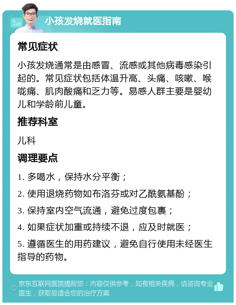 小孩发烧就医指南 常见症状 小孩发烧通常是由感冒、流感或其他病毒感染引起的。常见症状包括体温升高、头痛、咳嗽、喉咙痛、肌肉酸痛和乏力等。易感人群主要是婴幼儿和学龄前儿童。 推荐科室 儿科 调理要点 1. 多喝水，保持水分平衡； 2. 使用退烧药物如布洛芬或对乙酰氨基酚； 3. 保持室内空气流通，避免过度包裹； 4. 如果症状加重或持续不退，应及时就医； 5. 遵循医生的用药建议，避免自行使用未经医生指导的药物。