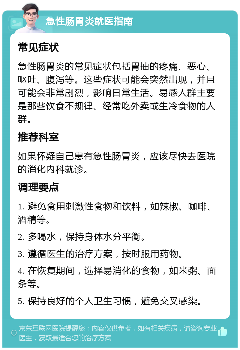 急性肠胃炎就医指南 常见症状 急性肠胃炎的常见症状包括胃抽的疼痛、恶心、呕吐、腹泻等。这些症状可能会突然出现，并且可能会非常剧烈，影响日常生活。易感人群主要是那些饮食不规律、经常吃外卖或生冷食物的人群。 推荐科室 如果怀疑自己患有急性肠胃炎，应该尽快去医院的消化内科就诊。 调理要点 1. 避免食用刺激性食物和饮料，如辣椒、咖啡、酒精等。 2. 多喝水，保持身体水分平衡。 3. 遵循医生的治疗方案，按时服用药物。 4. 在恢复期间，选择易消化的食物，如米粥、面条等。 5. 保持良好的个人卫生习惯，避免交叉感染。