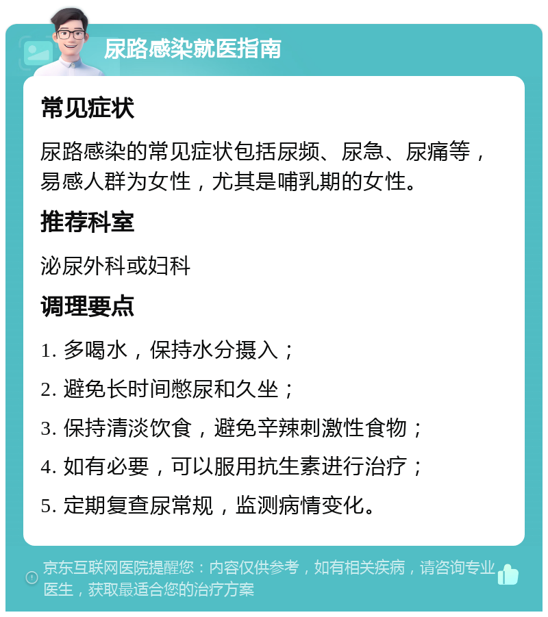 尿路感染就医指南 常见症状 尿路感染的常见症状包括尿频、尿急、尿痛等，易感人群为女性，尤其是哺乳期的女性。 推荐科室 泌尿外科或妇科 调理要点 1. 多喝水，保持水分摄入； 2. 避免长时间憋尿和久坐； 3. 保持清淡饮食，避免辛辣刺激性食物； 4. 如有必要，可以服用抗生素进行治疗； 5. 定期复查尿常规，监测病情变化。