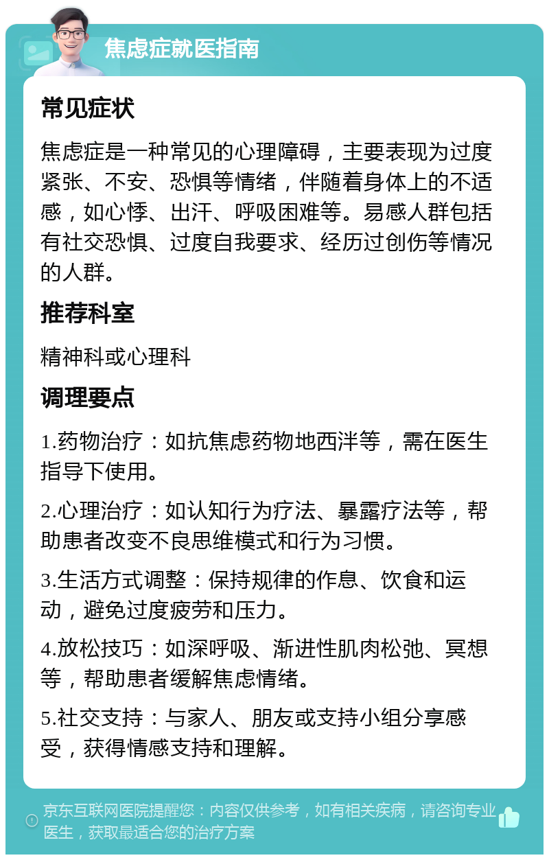 焦虑症就医指南 常见症状 焦虑症是一种常见的心理障碍，主要表现为过度紧张、不安、恐惧等情绪，伴随着身体上的不适感，如心悸、出汗、呼吸困难等。易感人群包括有社交恐惧、过度自我要求、经历过创伤等情况的人群。 推荐科室 精神科或心理科 调理要点 1.药物治疗：如抗焦虑药物地西泮等，需在医生指导下使用。 2.心理治疗：如认知行为疗法、暴露疗法等，帮助患者改变不良思维模式和行为习惯。 3.生活方式调整：保持规律的作息、饮食和运动，避免过度疲劳和压力。 4.放松技巧：如深呼吸、渐进性肌肉松弛、冥想等，帮助患者缓解焦虑情绪。 5.社交支持：与家人、朋友或支持小组分享感受，获得情感支持和理解。